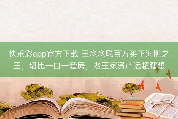 快乐彩app官方下载 王念念聪百万买下海胆之王，堪比一口一套房，老王家资产远超瞎想