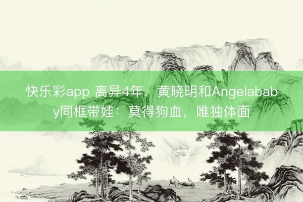 快乐彩app 离异4年，黄晓明和Angelababy同框带娃：莫得狗血，唯独体面