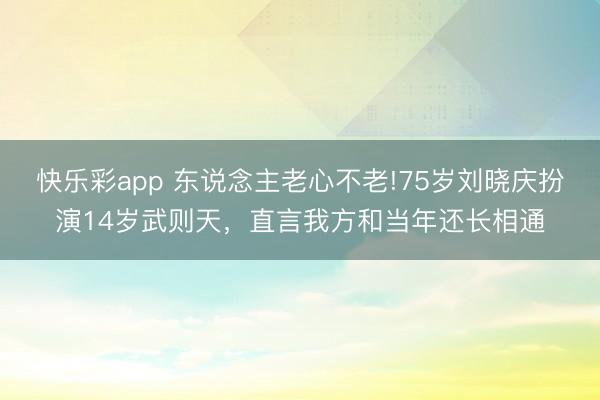 快乐彩app 东说念主老心不老!75岁刘晓庆扮演14岁武则天，直言我方和当年还长相通
