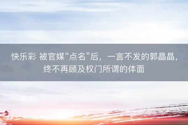 快乐彩 被官媒“点名”后，一言不发的郭晶晶，终不再顾及权门所谓的体面