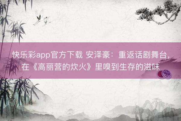快乐彩app官方下载 安泽豪：重返话剧舞台，在《高丽营的炊火》里嗅到生存的滋味