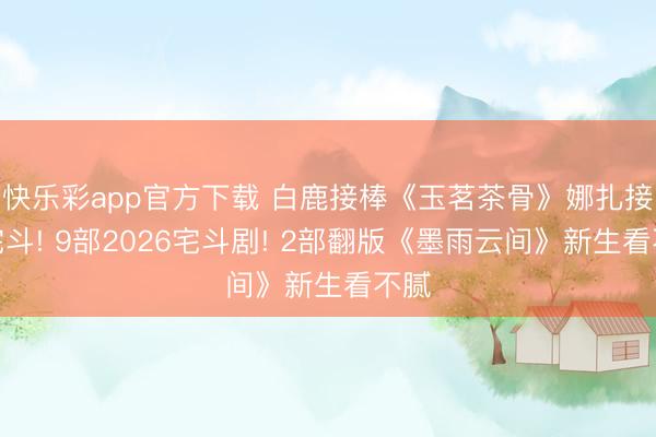 快乐彩app官方下载 白鹿接棒《玉茗茶骨》娜扎接续宅斗! 9部2026宅斗剧! 2部翻版《墨雨云间》新生看不腻