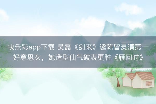 快乐彩app下载 吴磊《剑来》邀陈皆灵演第一好意思女，她造型仙气破表更胜《雁回时》