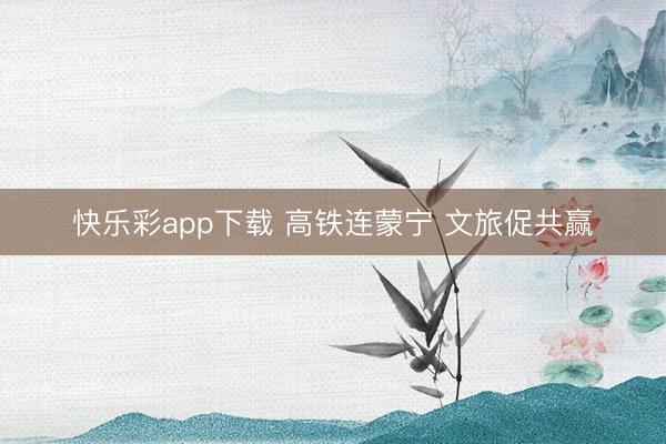 快乐彩app下载 高铁连蒙宁 文旅促共赢