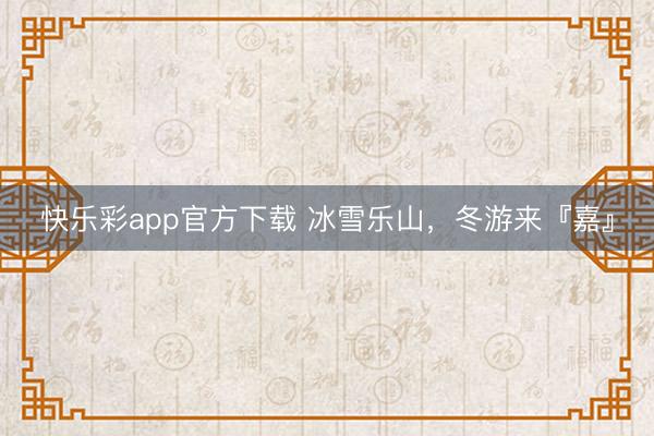 快乐彩app官方下载 冰雪乐山，冬游来『嘉』