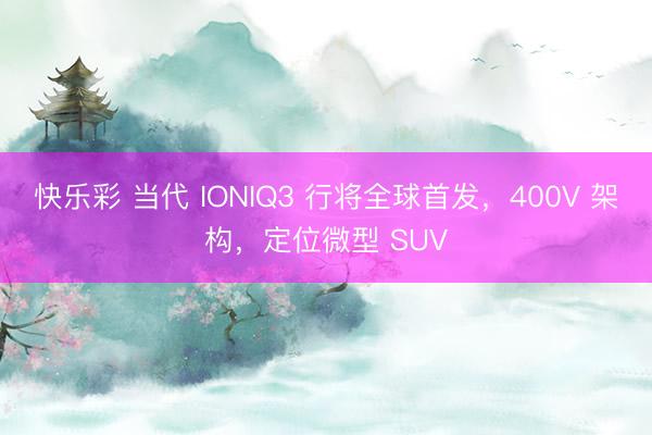 快乐彩 当代 IONIQ3 行将全球首发，400V 架构，定位微型 SUV