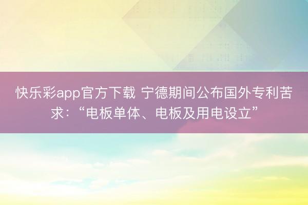 快乐彩app官方下载 宁德期间公布国外专利苦求：“电板单体、电板及用电设立”