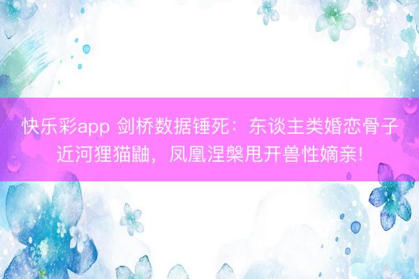 快乐彩app 剑桥数据锤死：东谈主类婚恋骨子近河狸猫鼬，凤凰涅槃甩开兽性嫡亲!