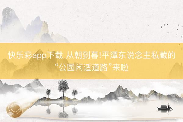 快乐彩app下载 从朝到暮!平潭东说念主私藏的“公园闲适道路”来啦