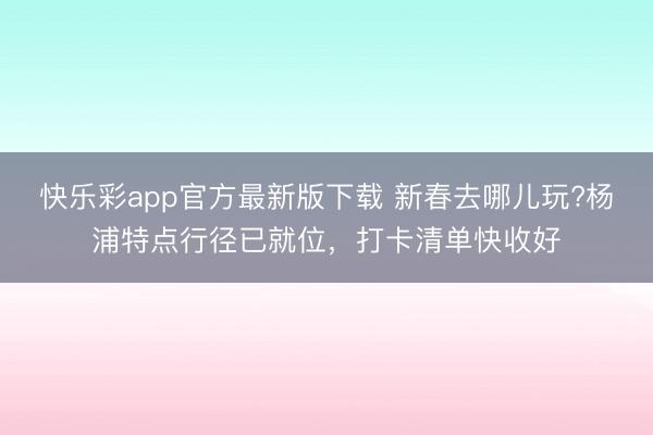 快乐彩app官方最新版下载 新春去哪儿玩?杨浦特点行径已就位，打卡清单快收好