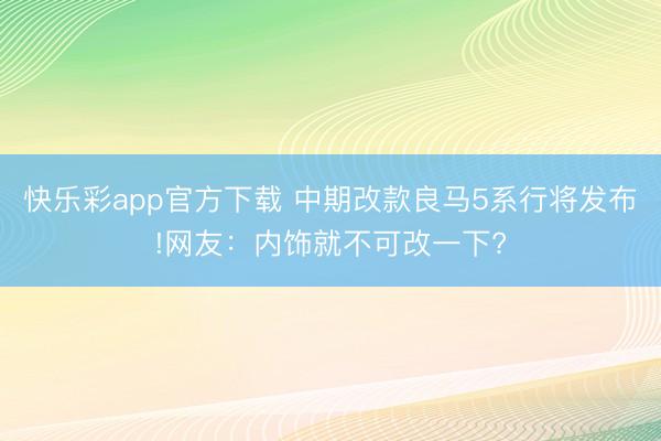 快乐彩app官方下载 中期改款良马5系行将发布!网友：内饰就不可改一下?