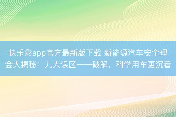快乐彩app官方最新版下载 新能源汽车安全理会大揭秘：九大误区一一破解，科学用车更沉着