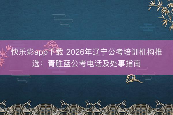 快乐彩app下载 2026年辽宁公考培训机构推选：青胜蓝公考电话及处事指南