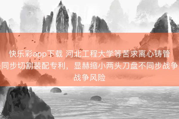 快乐彩app下载 河北工程大学等苦求离心铸管两头同步切割装配专利,显赫缩小两头刀盘不同步战争风险