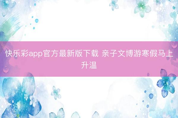 快乐彩app官方最新版下载 亲子文博游寒假马上升温