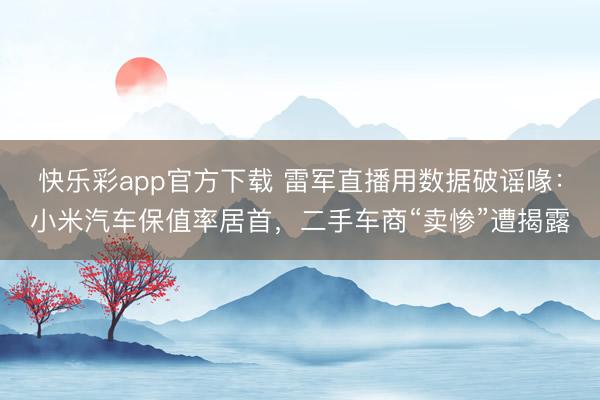 快乐彩app官方下载 雷军直播用数据破谣喙:小米汽车保值率居首,二手车商“卖惨”遭揭露