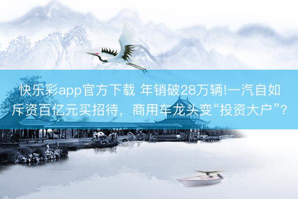 快乐彩app官方下载 年销破28万辆!一汽自如斥资百亿元买招待，商用车龙头变“投资大户”?