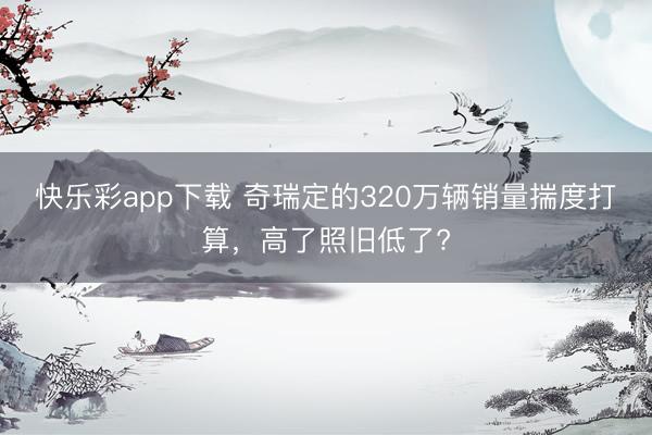快乐彩app下载 奇瑞定的320万辆销量揣度打算,高了照旧低了?
