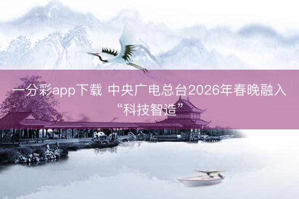 一分彩app下载 中央广电总台2026年春晚融入“科技智造”