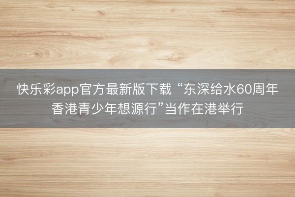 快乐彩app官方最新版下载 “东深给水60周年香港青少年想源行”当作在港举行