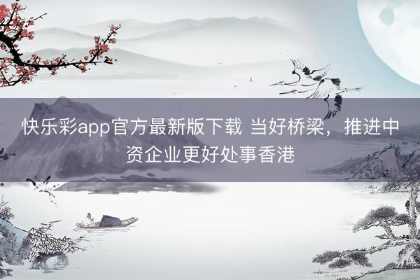 快乐彩app官方最新版下载 当好桥梁，推进中资企业更好处事香港