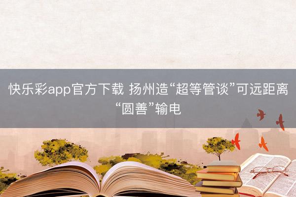 快乐彩app官方下载 扬州造“超等管谈”可远距离“圆善”输电
