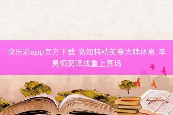 快乐彩app官方下载 高知特精英赛大牌休息 李昊桐窦泽成重上赛场