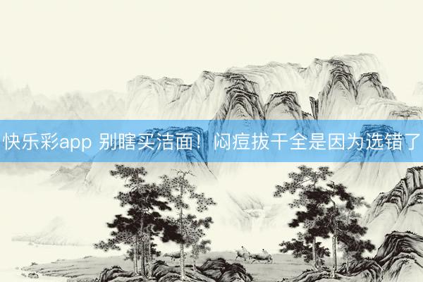 快乐彩app 别瞎买洁面!闷痘拔干全是因为选错了