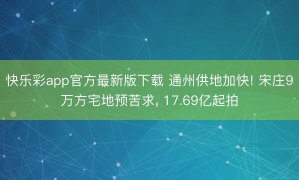 快乐彩app官方最新版下载 通州供地加快! 宋庄9万方宅地预苦求， 17.69亿起拍