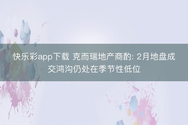 快乐彩app下载 克而瑞地产商酌: 2月地盘成交鸿沟仍处在季节性低位
