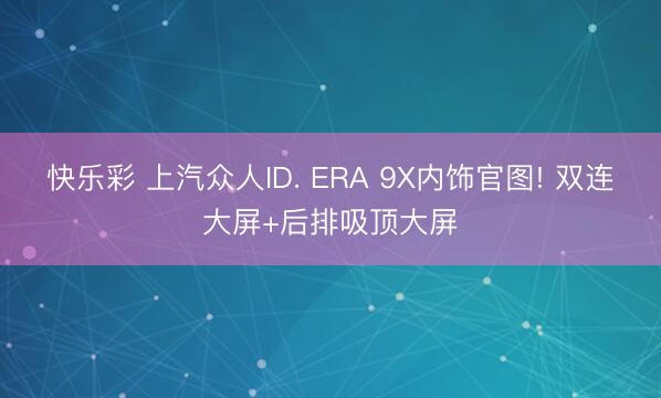 快乐彩 上汽众人ID. ERA 9X内饰官图! 双连大屏+后排吸顶大屏