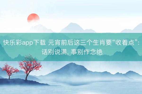 快乐彩app下载 元宵前后这三个生肖要“收着点”: 话别说满, 事别作念绝