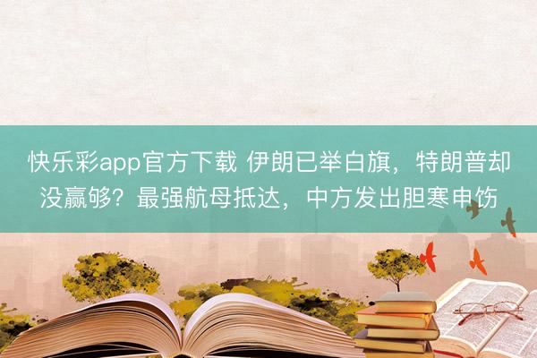 快乐彩app官方下载 伊朗已举白旗,特朗普却没赢够?最强航母抵达,中方发出胆寒申饬