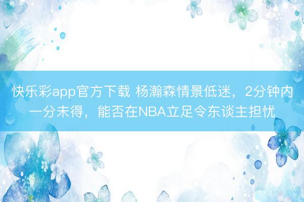快乐彩app官方下载 杨瀚森情景低迷,2分钟内一分未得,能否在NBA立足令东谈主担忧