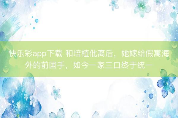 快乐彩app下载 和培植仳离后,她嫁给假寓海外的前国手,如今一家三口终于统一