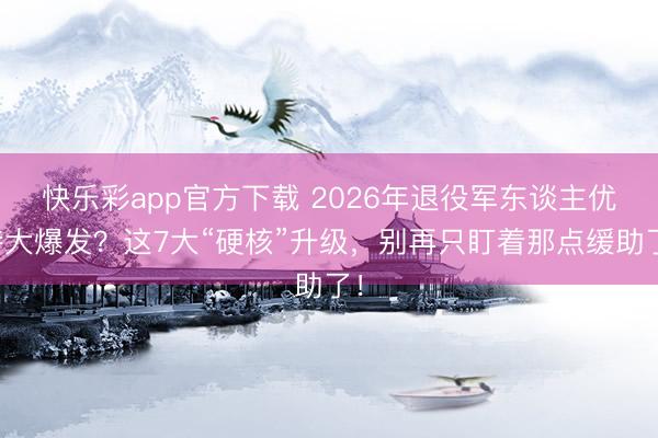 快乐彩app官方下载 2026年退役军东谈主优待大爆发？这7大“硬核”升级，别再只盯着那点缓助了！