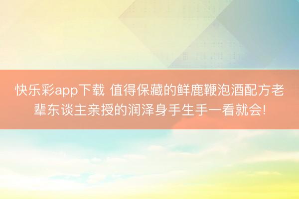 快乐彩app下载 值得保藏的鲜鹿鞭泡酒配方老辈东谈主亲授的润泽身手生手一看就会!