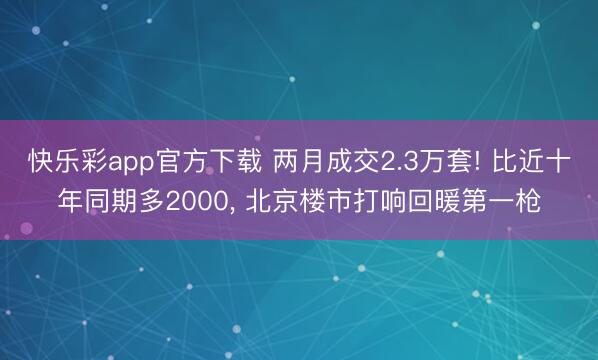 快乐彩app官方下载 两月成交2.3万套! 比近十年同期多2000， 北京楼市打响回暖第一枪