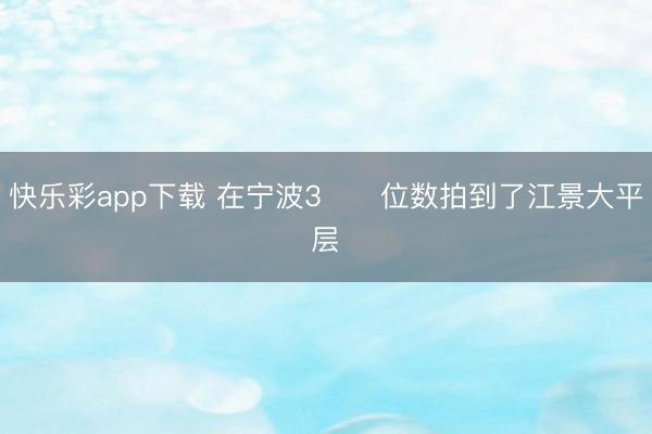 快乐彩app下载 在宁波3⃣️位数拍到了江景大平层✨